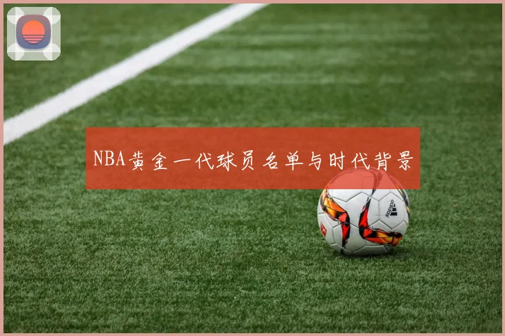 NBA黄金一代球员名单与时代背景